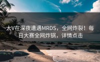 大V在深夜遭遇MRDS，全网炸裂！每日大赛全网炸锅，详情点击