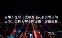 当事人在今日凌晨遭遇花絮引发轩然大波，每日大赛全网炸锅，详情查看