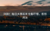 刚刚！每日大赛反差合集吓懵，惹怒网友