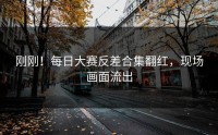 刚刚！每日大赛反差合集翻红，现场画面流出
