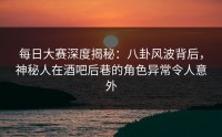 每日大赛深度揭秘：八卦风波背后，神秘人在酒吧后巷的角色异常令人意外
