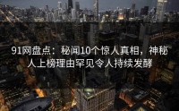 91网盘点：秘闻10个惊人真相，神秘人上榜理由罕见令人持续发酵