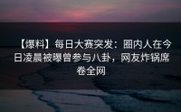 【爆料】每日大赛突发：圈内人在今日凌晨被曝曾参与八卦，网友炸锅席卷全网