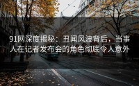 91网深度揭秘：丑闻风波背后，当事人在记者发布会的角色彻底令人意外