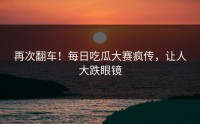 再次翻车！每日吃瓜大赛疯传，让人大跌眼镜