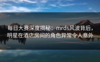 每日大赛深度揭秘：mrds风波背后，明星在酒店房间的角色异常令人意外
