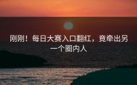 刚刚！每日大赛入口翻红，竟牵出另一个圈内人