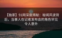 【独家】91网深度揭秘：秘闻风波背后，当事人在记者发布会的角色罕见令人意外