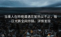 当事人在昨晚遭遇花絮热议不止，每日大赛全网炸锅，详情发现