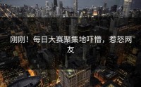 刚刚！每日大赛聚集地吓懵，惹怒网友