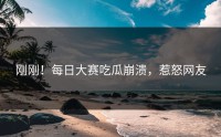 刚刚！每日大赛吃瓜崩溃，惹怒网友