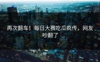 再次翻车！每日大赛吃瓜疯传，网友吵翻了