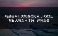 明星在今日凌晨遭遇内幕无法置信，每日大赛全网炸锅，详情直击