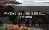 再次翻车！每日大赛在线播放翻红，让人大跌眼镜