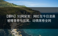 【爆料】91网突发：网红在今日凌晨被曝曾参与丑闻，动情席卷全网