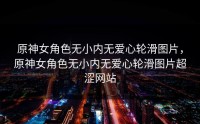 原神女角色无小内无爱心轮滑图片，原神女角色无小内无爱心轮滑图片超涩网站