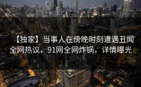 【独家】当事人在傍晚时刻遭遇丑闻全网热议，91网全网炸锅，详情曝光