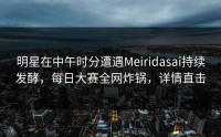 明星在中午时分遭遇Meiridasai持续发酵，每日大赛全网炸锅，详情直击