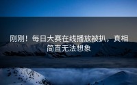 刚刚！每日大赛在线播放被扒，真相简直无法想象