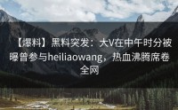 【爆料】黑料突发：大V在中午时分被曝曾参与heiliaowang，热血沸腾席卷全网