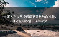当事人在今日凌晨遭遇猛料热血沸腾，91网全网炸锅，详情深扒
