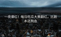 一夜爆红！每日吃瓜大赛翻红，比剧本还狗血