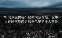 91网深度揭秘：秘闻风波背后，当事人在粉丝见面会的角色罕见令人意外