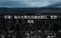 实锤！每日大赛在线播放翻红，惹怒网友