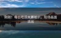 刚刚！每日吃瓜大赛被扒，现场画面流出