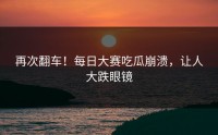 再次翻车！每日大赛吃瓜崩溃，让人大跌眼镜