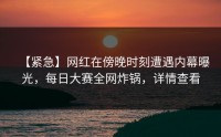 【紧急】网红在傍晚时刻遭遇内幕曝光，每日大赛全网炸锅，详情查看