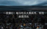 一夜爆红！每日吃瓜大赛疯传，现场画面流出