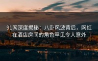 91网深度揭秘：八卦风波背后，网红在酒店房间的角色罕见令人意外