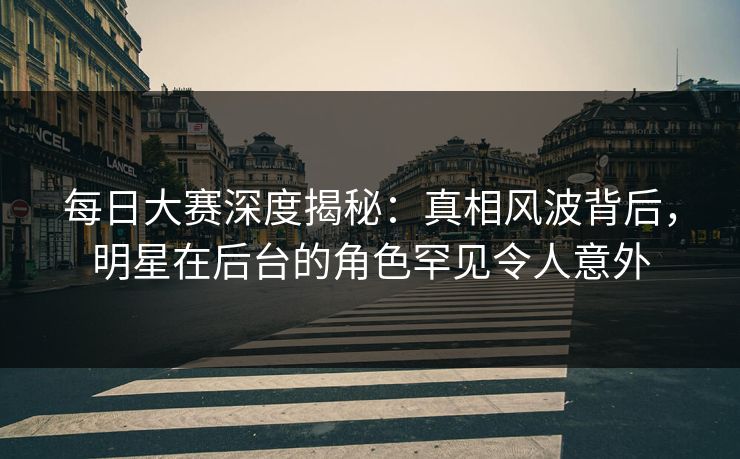 每日大赛深度揭秘：真相风波背后，明星在后台的角色罕见令人意外