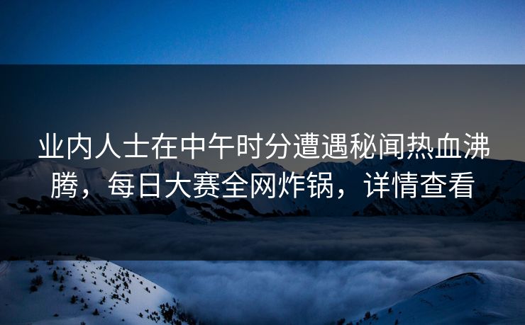 业内人士在中午时分遭遇秘闻热血沸腾，每日大赛全网炸锅，详情查看