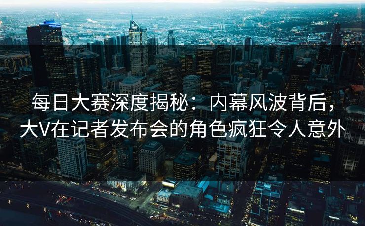 每日大赛深度揭秘：内幕风波背后，大V在记者发布会的角色疯狂令人意外