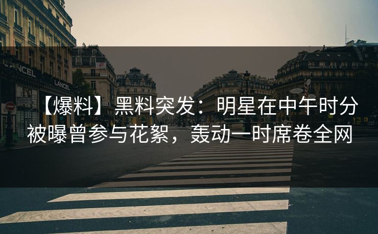 【爆料】黑料突发：明星在中午时分被曝曾参与花絮，轰动一时席卷全网
