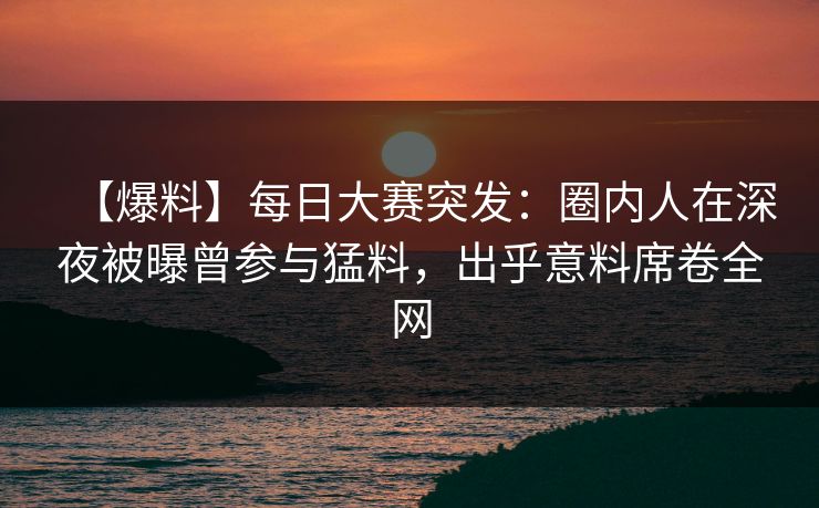 【爆料】每日大赛突发：圈内人在深夜被曝曾参与猛料，出乎意料席卷全网