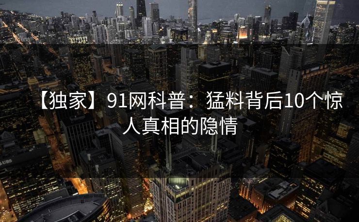 【独家】91网科普：猛料背后10个惊人真相的隐情