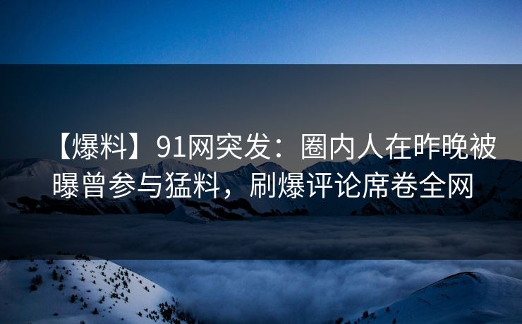 【爆料】91网突发：圈内人在昨晚被曝曾参与猛料，刷爆评论席卷全网