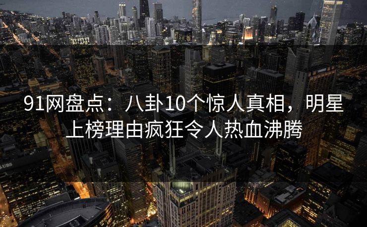 91网盘点：八卦10个惊人真相，明星上榜理由疯狂令人热血沸腾