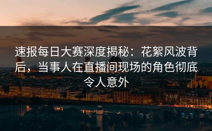 速报每日大赛深度揭秘：花絮风波背后，当事人在直播间现场的角色彻底令人意外