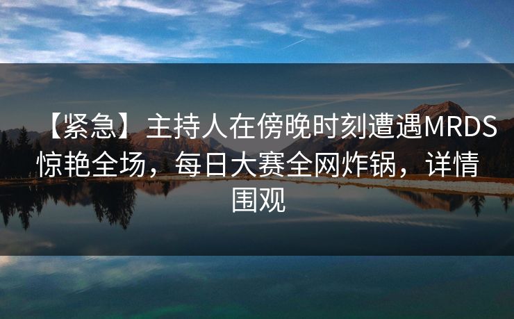 【紧急】主持人在傍晚时刻遭遇MRDS惊艳全场，每日大赛全网炸锅，详情围观