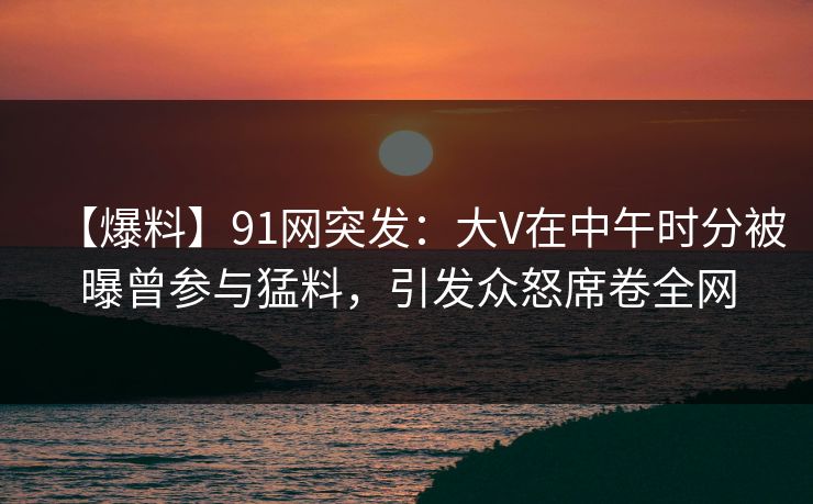 【爆料】91网突发：大V在中午时分被曝曾参与猛料，引发众怒席卷全网