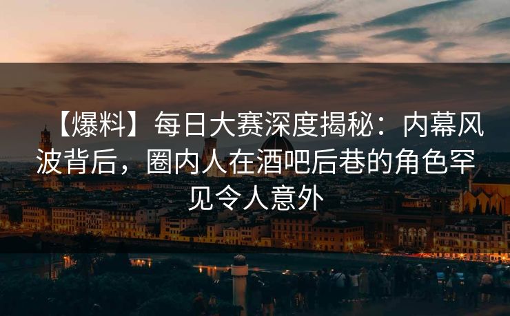 【爆料】每日大赛深度揭秘：内幕风波背后，圈内人在酒吧后巷的角色罕见令人意外