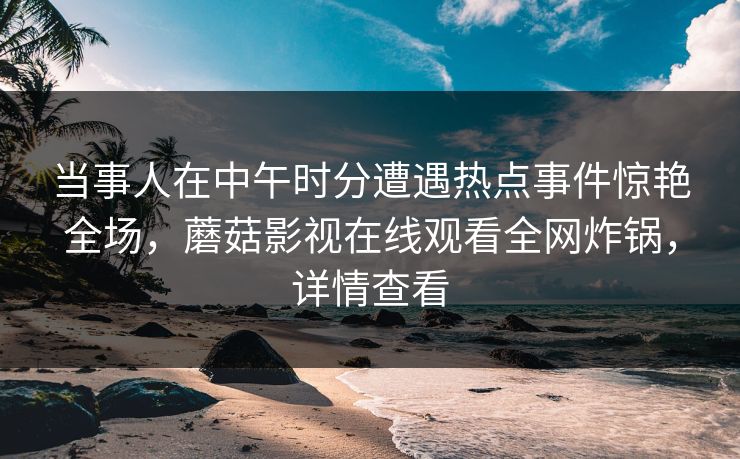 当事人在中午时分遭遇热点事件惊艳全场，蘑菇影视在线观看全网炸锅，详情查看