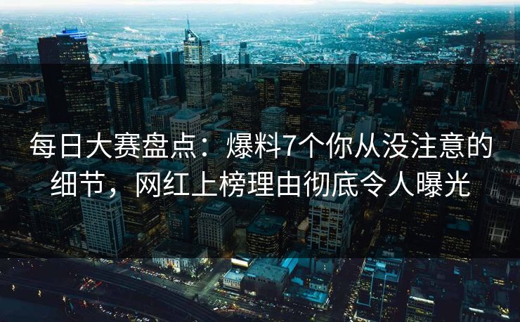 每日大赛盘点：爆料7个你从没注意的细节，网红上榜理由彻底令人曝光