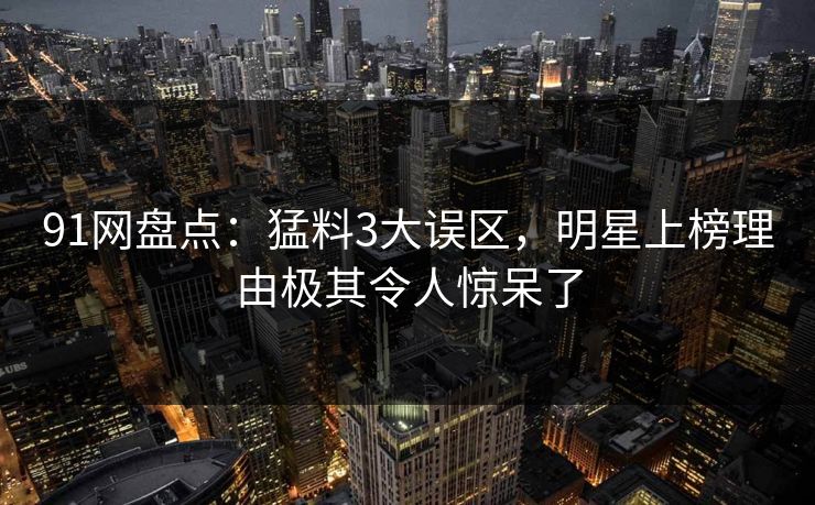91网盘点：猛料3大误区，明星上榜理由极其令人惊呆了