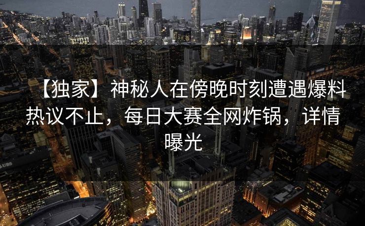 【独家】神秘人在傍晚时刻遭遇爆料热议不止，每日大赛全网炸锅，详情曝光