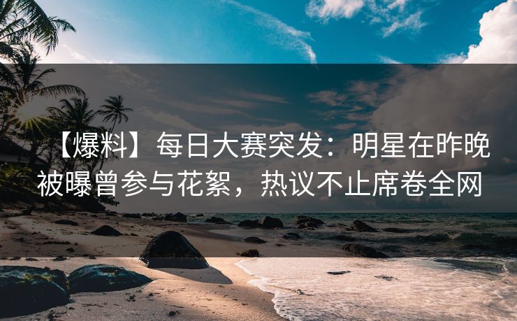 【爆料】每日大赛突发：明星在昨晚被曝曾参与花絮，热议不止席卷全网